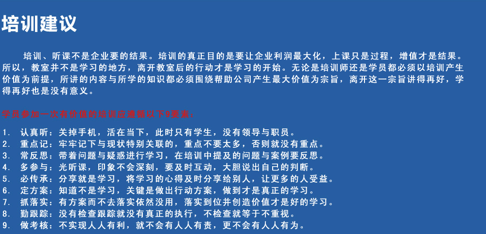 培訓(xùn)建議
培訓(xùn)、聽(tīng)課不是企業(yè)要的結(jié)果。培訓(xùn)的真正目的是要讓企業(yè)利潤(rùn)最大化，上課只是過(guò)程，增值才是結(jié)果。所以，教室并不是學(xué)習(xí)的地方，離開(kāi)教室后的行動(dòng)才是學(xué)習(xí)的開(kāi)始。無(wú)論是培訓(xùn)師還是學(xué)員都必須以培訓(xùn)產(chǎn)生價(jià)值為前提，所講的內(nèi)容與所學(xué)的知識(shí)都必須圍繞幫助公司產(chǎn)生最大價(jià)值為宗旨，離開(kāi)這一宗旨講得再好，學(xué)得再好也是沒(méi)有意義。
學(xué)員參加一次有價(jià)值的培訓(xùn)應(yīng)遵循以下9要素
1.認(rèn)真聽(tīng)：關(guān)掉手機(jī)，活在當(dāng)下，此時(shí)只有學(xué)生，沒(méi)有領(lǐng)導(dǎo)與職員。
2.重點(diǎn)記：牢牢記下與現(xiàn)狀特別關(guān)聯(lián)的，重點(diǎn)不要太多，否則就沒(méi)有重點(diǎn)。
3.常反思：帶著問(wèn)題與疑惑進(jìn)行學(xué)習(xí)，在培訓(xùn)中提及的問(wèn)題與案例要反思。
4.多參與：光聽(tīng)課，印象不會(huì)深刻，要及時(shí)互動(dòng)，大膽說(shuō)出自己的判斷。
5.必傳承：分享就是學(xué)習(xí)，將學(xué)習(xí)的心得及時(shí)分享給別人，讓更多的人受益。
6.定方案：知道不是學(xué)習(xí)，關(guān)鍵是做出行動(dòng)方案，做到才是真正的學(xué)習(xí)。
7.抓落實(shí)：有方案而不去落實(shí)依然沒(méi)用，落實(shí)到位并創(chuàng)造價(jià)值才是好的學(xué)習(xí)。
8.勤跟蹤：沒(méi)有檢查跟蹤就沒(méi)有真正的執(zhí)行，不檢查就等于不重視。
9.做考核：不實(shí)現(xiàn)人人有利，就不會(huì)有人人有責(zé)，更不會(huì)有人人有為。
