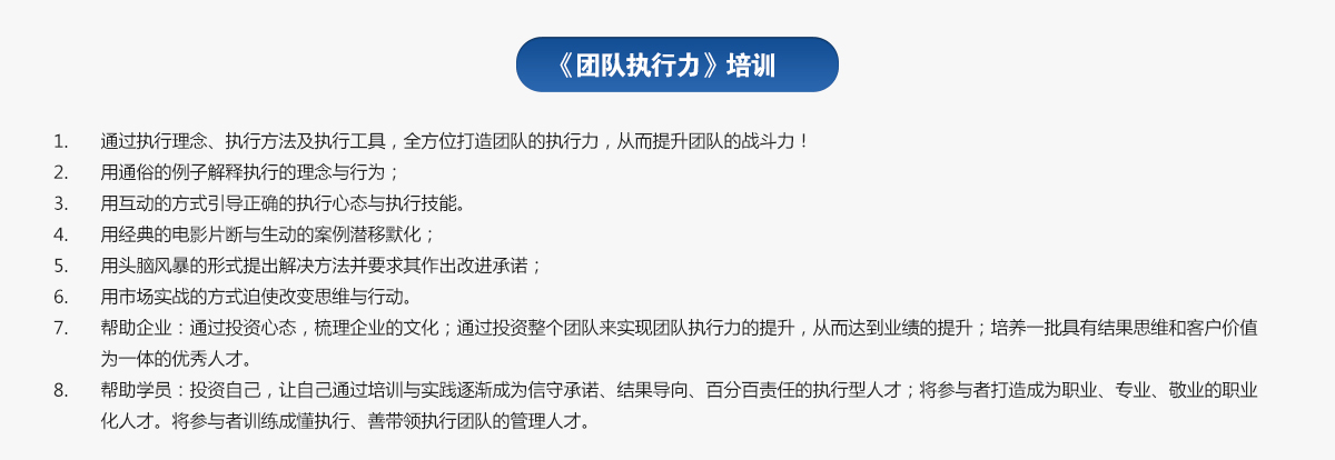 團(tuán)隊(duì)執(zhí)行力培訓(xùn)
1.通過(guò)執(zhí)行理念、執(zhí)行方法及執(zhí)行工具，全方位打造團(tuán)隊(duì)的執(zhí)行力，從而提升團(tuán)隊(duì)的戰(zhàn)斗力！
2.用通俗的例子解釋執(zhí)行的理念與行為；
3.用互動(dòng)的方式引導(dǎo)正確的執(zhí)行心態(tài)與執(zhí)行技能。
4.用經(jīng)典的電影片斷與生動(dòng)的案例潛移默化；
5.用頭腦風(fēng)暴的形式提出解決方法并要求其作出改進(jìn)承諾；
6.用市場(chǎng)實(shí)戰(zhàn)的方式迫使改變思維與行動(dòng)。
7.幫助企業(yè)：通過(guò)投資心態(tài)，梳理企業(yè)的文化；通過(guò)投資整個(gè)團(tuán)隊(duì)來(lái)實(shí)現(xiàn)團(tuán)隊(duì)執(zhí)行力的提升，從而達(dá)到業(yè)績(jī)的提升；培養(yǎng)一批具有結(jié)果思維和客戶價(jià)值為一體的優(yōu)秀人才。
8.幫助學(xué)員：投資自己，讓自己通過(guò)培訓(xùn)與實(shí)踐逐漸成為信守承諾、結(jié)果導(dǎo)向、百分百責(zé)任的執(zhí)行型人才；將參與者打造成為職業(yè)、專業(yè)、敬業(yè)的職業(yè)化人才。將參與者訓(xùn)練成懂執(zhí)行、善帶領(lǐng)執(zhí)行團(tuán)隊(duì)的管理人才。