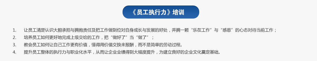 員工執(zhí)行力培訓(xùn)
1.讓員工清楚認(rèn)識(shí)大膽承擔(dān)與擁抱責(zé)任及把工作做到位對(duì)自身成長(zhǎng)與發(fā)展的好處，并擁一顆“樂(lè)在工作”與“感恩”的心態(tài)對(duì)待當(dāng)前工作；
2.培養(yǎng)員工如何更好地完成上級(jí)交給的工作，把“做好了”當(dāng)“做了”；
3.教會(huì)員工如何讓自己工作更有價(jià)值，懂得用價(jià)值交換來(lái)報(bào)酬，而不是簡(jiǎn)單的勞動(dòng)過(guò)程。
4.提升員工整體的執(zhí)行力與職業(yè)化水平，從而讓企業(yè)業(yè)績(jī)得到大幅度提升，為建立良好的企業(yè)文化奠定基礎(chǔ)。
