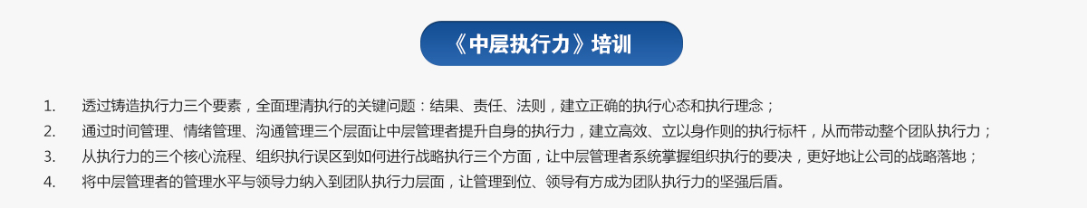 中層執(zhí)行力培訓(xùn)
1.透過(guò)鑄造執(zhí)行力三個(gè)要素，全面理清執(zhí)行的關(guān)鍵問(wèn)題：結(jié)果、責(zé)任、法則，建立正確的執(zhí)行心態(tài)和執(zhí)行理念；
2.通過(guò)時(shí)間管理、情緒管理、溝通管理三個(gè)層面讓中層管理者提升自身的執(zhí)行力，建立高效、立以身作則的執(zhí)行標(biāo)桿，從而帶動(dòng)整個(gè)團(tuán)隊(duì)執(zhí)行力；
3.從執(zhí)行力的三個(gè)核心流程、組織執(zhí)行誤區(qū)到如何進(jìn)行戰(zhàn)略執(zhí)行三個(gè)方面，讓中層管理者系統(tǒng)掌握組織執(zhí)行的要決，更好地讓公司的戰(zhàn)略落地；
4.將中層管理者的管理水平與領(lǐng)導(dǎo)力納入到團(tuán)隊(duì)執(zhí)行力層面，讓管理到位、領(lǐng)導(dǎo)有方成為團(tuán)隊(duì)執(zhí)行力的堅(jiān)強(qiáng)后盾。