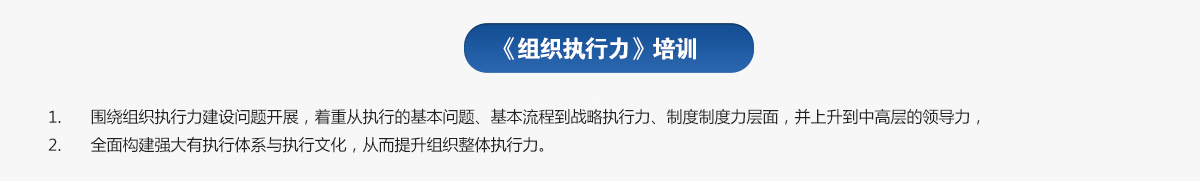 組織執(zhí)行力培訓(xùn)
1.圍繞組織執(zhí)行力建設(shè)問(wèn)題開(kāi)展，著重從執(zhí)行的基本問(wèn)題、基本流程到戰(zhàn)略執(zhí)行力、制度制度力層面，并上升到中高層的領(lǐng)導(dǎo)力，
2.全面構(gòu)建強(qiáng)大有執(zhí)行體系與執(zhí)行文化，從而提升組織整體執(zhí)行力。