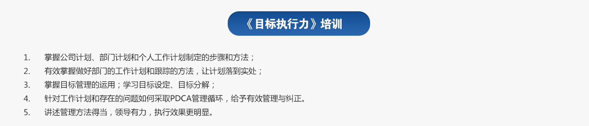 目標(biāo)執(zhí)行力培訓(xùn)
1.掌握公司計(jì)劃、部門計(jì)劃和個(gè)人工作計(jì)劃制定的步驟和方法；
2.有效掌握做好部門的工作計(jì)劃和跟蹤的方法，讓計(jì)劃落到實(shí)處；
3.掌握目標(biāo)管理的運(yùn)用；學(xué)習(xí)目標(biāo)設(shè)定、目標(biāo)分解；
4.針對(duì)工作計(jì)劃和存在的問(wèn)題如何采取PDCA管理循環(huán)，給予有效管理與糾正。
5.講述管理方法得當(dāng)，領(lǐng)導(dǎo)有力，執(zhí)行效果更明顯。