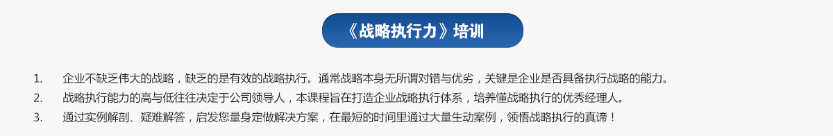 戰(zhàn)略執(zhí)行力培訓(xùn)
1.企業(yè)不缺乏偉大的戰(zhàn)略，缺乏的是有效的戰(zhàn)略執(zhí)行。通常戰(zhàn)略本身無(wú)所謂對(duì)錯(cuò)與優(yōu)劣，關(guān)鍵是企業(yè)是否具備執(zhí)行戰(zhàn)略的能力。
2.戰(zhàn)略執(zhí)行能力的高與低往往決定于公司領(lǐng)導(dǎo)人，本課程旨在打造企業(yè)戰(zhàn)略執(zhí)行體系，培養(yǎng)懂戰(zhàn)略執(zhí)行的優(yōu)秀經(jīng)理人。
3.通過(guò)實(shí)例解剖、疑難解答，啟發(fā)您量身定做解決方案，在最短的時(shí)間里通過(guò)大量生動(dòng)案例，領(lǐng)悟戰(zhàn)略執(zhí)行的真諦！