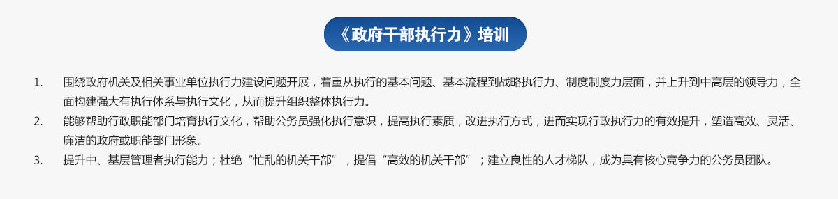 政府干部執(zhí)行力培訓(xùn)
1.圍繞政府機(jī)關(guān)及相關(guān)事業(yè)單位執(zhí)行力建設(shè)問(wèn)題開(kāi)展，著重從執(zhí)行的基本問(wèn)題、基本流程到戰(zhàn)略執(zhí)行力、制度制度力層面，并上升到中高層的領(lǐng)導(dǎo)力，全面構(gòu)建強(qiáng)大有執(zhí)行體系與執(zhí)行文化，從而提升組織整體執(zhí)行力。
2.能夠幫助行政職能部門培育執(zhí)行文化，幫助公務(wù)員強(qiáng)化執(zhí)行意識(shí)，提高執(zhí)行素質(zhì)，改進(jìn)執(zhí)行方式，進(jìn)而實(shí)現(xiàn)行政執(zhí)行力的有效提升，塑造高效、靈活、廉潔的政府或職能部門形象。
3.提升中、基層管理者執(zhí)行能力；杜絕“忙亂的機(jī)關(guān)干部”，提倡“高效的機(jī)關(guān)干部”；建立良性的人才梯隊(duì)，成為具有核心競(jìng)爭(zhēng)力的公務(wù)員團(tuán)隊(duì)。