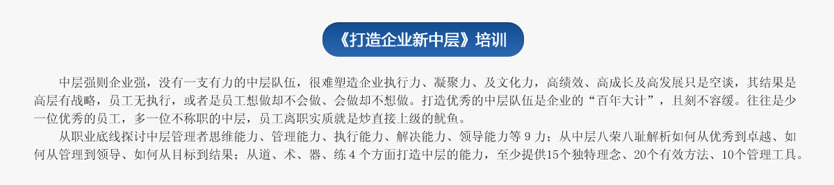 《打造企業(yè)新中層》培訓(xùn)
   中層強(qiáng)則企業(yè)強(qiáng)，沒有一支有力的中層隊(duì)伍，很難塑造企業(yè)執(zhí)行力、凝聚力、及文化力，高績(jī)效、高成長(zhǎng)及高發(fā)展只是空談，其結(jié)果是高層有戰(zhàn)略，員工無執(zhí)行，或者是員工想做卻不會(huì)做、會(huì)做卻不想做。打造優(yōu)秀的中層隊(duì)伍是企業(yè)的“百年大計(jì)”，且刻不容緩。往往是少一位優(yōu)秀的員工，多一位不稱職的中層，員工離職實(shí)質(zhì)就是炒直接上級(jí)的魷魚。
   從職業(yè)底線探討中層管理者思維能力、管理能力、執(zhí)行能力、解決能力、領(lǐng)導(dǎo)能力等９力；從中層八榮八恥解析如何從優(yōu)秀到卓越、如何從管理到領(lǐng)導(dǎo)、如何從目標(biāo)到結(jié)果；從道、術(shù)、器、練４個(gè)方面打造中層的能力，至少提供15個(gè)獨(dú)特理念、20個(gè)有效方法、10個(gè)管理工具。
