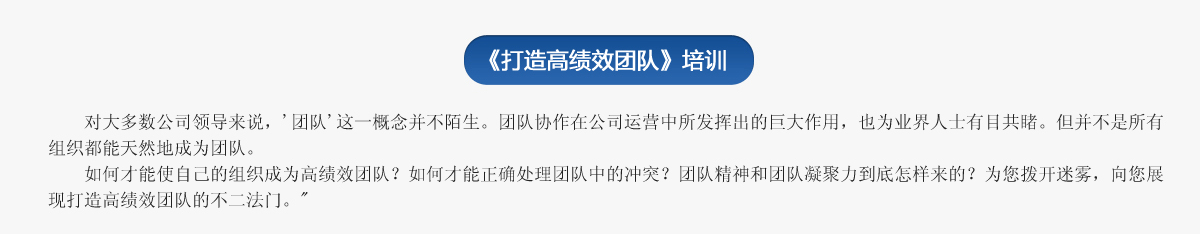  《打造高績(jī)效團(tuán)隊(duì)》培訓(xùn)
     對(duì)大多數(shù)公司領(lǐng)導(dǎo)來說，'團(tuán)隊(duì)'這一概念并不陌生。團(tuán)隊(duì)協(xié)作在公司運(yùn)營(yíng)中所發(fā)揮出的巨大作用，也為業(yè)界人士有目共睹。但并不是所有組織都能天然地成為團(tuán)隊(duì)。
   如何才能使自己的組織成為高績(jī)效團(tuán)隊(duì)？如何才能正確處理團(tuán)隊(duì)中的沖突？團(tuán)隊(duì)精神和團(tuán)隊(duì)凝聚力到底怎樣來的？為您撥開迷霧，向您展現(xiàn)打造高績(jī)效團(tuán)隊(duì)的不二法門。