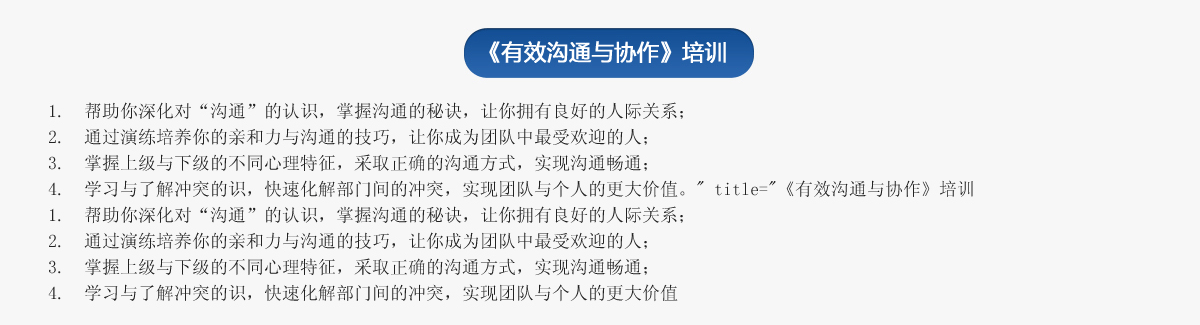 《有效溝通與協(xié)作》培訓(xùn)
1.  幫助你深化對(duì)“溝通”的認(rèn)識(shí)，掌握溝通的秘訣，讓你擁有良好的人際關(guān)系；
2.  通過演練培養(yǎng)你的親和力與溝通的技巧，讓你成為團(tuán)隊(duì)中最受歡迎的人；
3.  掌握上級(jí)與下級(jí)的不同心理特征，采取正確的溝通方式，實(shí)現(xiàn)溝通暢通；
4.  學(xué)習(xí)與了解沖突的識(shí)，快速化解部門間的沖突，實(shí)現(xiàn)團(tuán)隊(duì)與個(gè)人的更大價(jià)值。