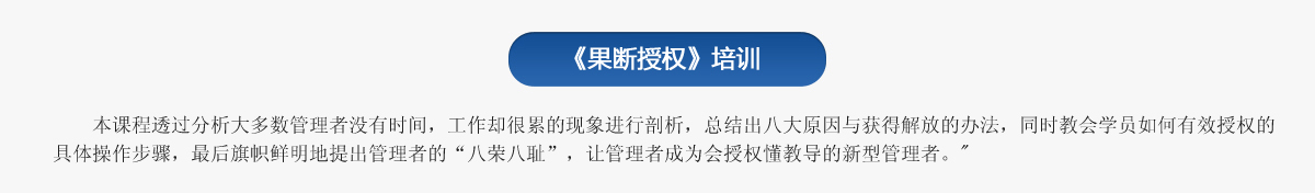 《果斷授權(quán)》培訓(xùn)
   本課程透過分析大多數(shù)管理者沒有時(shí)間，工作卻很累的現(xiàn)象進(jìn)行剖析，總結(jié)出八大原因與獲得解放的辦法，同時(shí)教會(huì)學(xué)員如何有效授權(quán)的具體操作步驟，最后旗幟鮮明地提出管理者的“八榮八恥”，讓管理者成為會(huì)授權(quán)懂教導(dǎo)的新型管理者。