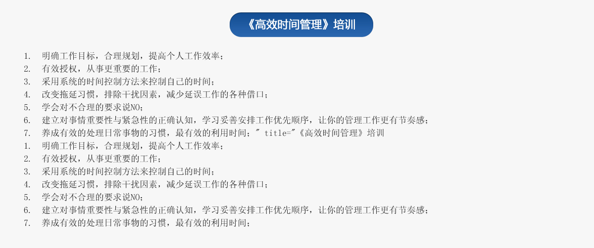 《高效時(shí)間管理》培訓(xùn)
1.  明確工作目標(biāo)，合理規(guī)劃，提高個(gè)人工作效率；
2.  有效授權(quán)，從事更重要的工作；
3.  采用系統(tǒng)的時(shí)間控制方法來控制自己的時(shí)間；
4.  改變拖延習(xí)慣，排除干擾因素，減少延誤工作的各種借口；
5.  學(xué)會(huì)對(duì)不合理的要求說NO；
6.  建立對(duì)事情重要性與緊急性的正確認(rèn)知，學(xué)習(xí)妥善安排工作優(yōu)先順序，讓你的管理工作更有節(jié)奏感；
7.  養(yǎng)成有效的處理日常事物的習(xí)慣，最有效的利用時(shí)間；