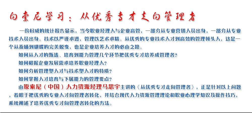 向索尼學習：從優(yōu)秀專才走向管理者
   一份權威的統(tǒng)計報告顯示，當今職業(yè)經(jīng)理人與企業(yè)高管，一部分從專業(yè)營銷人員出身，一部分從專業(yè)技術人員出身。技術以嚴謹求進，管理以藝術求精。從優(yōu)秀的專業(yè)技術人才到高效的管理領頭人，這是一個從蠶蛹到蝴蝶的完美蛻變，也是企業(yè)培養(yǎng)人才的必由之路。
   如何從人才的甄選、培育到能力管理幾個環(huán)節(jié)把優(yōu)秀專才培養(yǎng)成管理者？ 
   如何根據(jù)企業(yè)發(fā)展需求培養(yǎng)職業(yè)經(jīng)理人？ 
   如何分析管理型人才與技術型人才的特質？ 
   如何掌握人才培育與下屬能力的管理要點？ 
   由原索尼（中國）人力資源經(jīng)理馬思宇主講的《從優(yōu)秀專才走向管理者》，正是針對以上問題，著眼于把優(yōu)秀的專業(yè)人才向管理者轉化，并結合現(xiàn)代人力資源管理理論和職業(yè)心理學知識及操作技巧，系統(tǒng)闡述了培養(yǎng)優(yōu)秀專才向管理者轉化的方法。