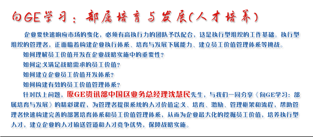 向GE學習：部屬培育與發(fā)展(人才培養(yǎng))
   企業(yè)要快速響應市場的變化，必須有高執(zhí)行力的團隊予以配合，這是執(zhí)行型組織的工作基礎。執(zhí)行型組織的管理者，正面臨著構建企業(yè)執(zhí)行體系、培育與發(fā)展下屬能力、建立員工價值管理體系等挑戰(zhàn)。
   如何理解員工價值開發(fā)在企業(yè)戰(zhàn)略實施中的重要性？ 
   如何定義滿足戰(zhàn)略需求的員工價值？ 
   如何建立企業(yè)員工價值開發(fā)體系？ 
   如何構建有效的員工價值管理體系？       
   針對以上問題，原GE資訊部中國區(qū)業(yè)務總經(jīng)理沈慧民先生，與我們一同分享《向GE學習：部屬培育與發(fā)展》的精彩課程，為管理者提供系統(tǒng)的人才價值定義、培育、激勵、管理框架和流程，幫助管理者快速構建完善的部署培育體系和員工價值管理體系，從而為企業(yè)最大化的挖掘員工價值，培養(yǎng)執(zhí)行型人才，建立企業(yè)的人才輸送管道和人才競爭優(yōu)勢，保障戰(zhàn)略實施。