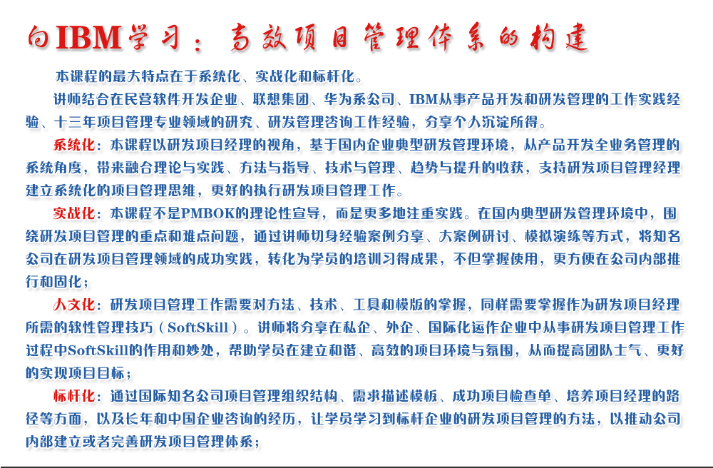 向IBM學習：高效項目管理體系的構建 
   本課程的最大特點在于系統(tǒng)化、實戰(zhàn)化和標桿化。
   講師結合在民營軟件開發(fā)企業(yè)、聯(lián)想集團、華為系公司、IBM從事產(chǎn)品開發(fā)和研發(fā)管理的工作實踐經(jīng)驗、十三年項目管理專業(yè)領域的研究、研發(fā)管理咨詢工作經(jīng)驗，分享個人沉淀所得。
   系統(tǒng)化：本課程以研發(fā)項目經(jīng)理的視角，基于國內企業(yè)典型研發(fā)管理環(huán)境，從產(chǎn)品開發(fā)全業(yè)務管理的系統(tǒng)角度，帶來融合理論與實踐、方法與指導、技術與管理、趨勢與提升的收獲，支持研發(fā)項目管理經(jīng)理建立系統(tǒng)化的項目管理思維，更好的執(zhí)行研發(fā)項目管理工作。
   實戰(zhàn)化：本課程不是PMBOK的理論性宣導，而是更多地注重實踐。在國內典型研發(fā)管理環(huán)境中，圍繞研發(fā)項目管理的重點和難點問題，通過講師切身經(jīng)驗案例分享、大案例研討、模擬演練等方式，將知名公司在研發(fā)項目管理領域的成功實踐，轉化為學員的培訓習得成果，不但掌握使用，更方便在公司內部推行和固化；
   人文化：研發(fā)項目管理工作需要對方法、技術、工具和模版的掌握，同樣需要掌握作為研發(fā)項目經(jīng)理所需的軟性管理技巧（SoftSkill）。講師將分享在私企、外企、國際化運作企業(yè)中從事研發(fā)項目管理工作過程中SoftSkill的作用和妙處，幫助學員在建立和諧、高效的項目環(huán)境與氛圍，從而提高團隊士氣、更好的實現(xiàn)項目目標；
   標桿化：通過國際知名公司項目管理組織結構、需求描述模板、成功項目檢查單、培養(yǎng)項目經(jīng)理的路徑等方面，以及長年和中國企業(yè)咨詢的經(jīng)歷，讓學員學習到標桿企業(yè)的研發(fā)項目管理的方法，以推動公司內部建立或者完善研發(fā)項目管理體系；