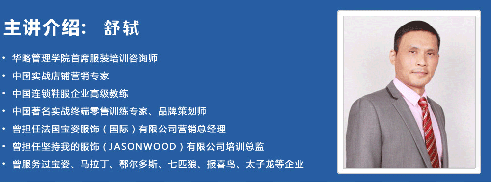 主講介紹：舒軾
? 華略管理學院首席服裝培訓咨詢師
? 中國實戰(zhàn)店鋪營銷專家
? 中國連鎖鞋服企業(yè)高級教練
? 中國著名實戰(zhàn)終端零售訓練專家、品牌策劃師
? 曾擔任法國寶姿服飾（國際）有限公司營銷總經理
? 曾擔任堅持我的服飾（JASONWOOD）有限公司培訓總監(jiān)
? 曾服務過寶姿、馬拉丁、鄂爾多斯、七匹狼、報喜鳥、太子龍等企業(yè)