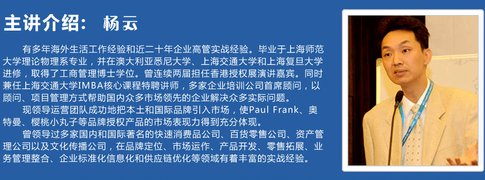 主講介紹：楊云   
      有多年海外生活工作經(jīng)驗和近二十年企業(yè)高管實戰(zhàn)經(jīng)驗。畢業(yè)于上海師范大學(xué)理論物理系專業(yè)，并在澳大利亞悉尼大學(xué)、上海交通大學(xué)和上海復(fù)旦大學(xué)進(jìn)修，取得了工商管理博士學(xué)位。曾連續(xù)兩屆擔(dān)任香港授權(quán)展演講嘉賓。同時兼任上海交通大學(xué)IMBA核心課程特聘講師，多家企業(yè)培訓(xùn)公司首席顧問，以顧問、項目管理方式幫助國內(nèi)眾多市場領(lǐng)先的企業(yè)解決眾多實際問題。
      現(xiàn)領(lǐng)導(dǎo)運營團(tuán)隊成功地把本土和國際品牌引入市場，使Paul Frank、奧特曼、櫻桃小丸子等品牌授權(quán)產(chǎn)品的市場表現(xiàn)力得到充分體現(xiàn)。
      曾領(lǐng)導(dǎo)過多家國內(nèi)和國際著名的快速消費品公司、百貨零售公司、資產(chǎn)管理公司以及文化傳播公司，在品牌定位、市場運作、產(chǎn)品開發(fā)、零售拓展、業(yè)務(wù)管理整合、企業(yè)標(biāo)準(zhǔn)化信息化和供應(yīng)鏈優(yōu)化等領(lǐng)域有著豐富的實戰(zhàn)經(jīng)驗。